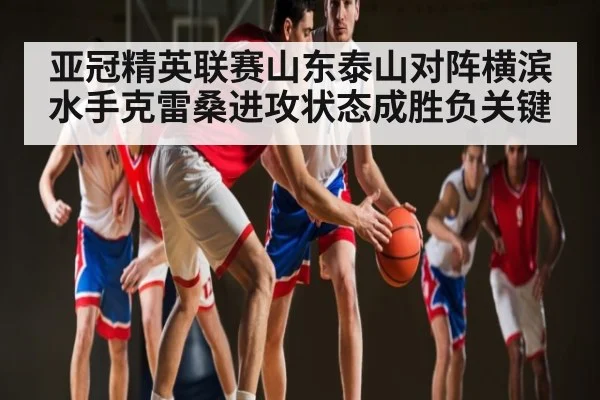 亚冠精英联赛山东泰山对阵横滨水手克雷桑进攻状态成胜负关键