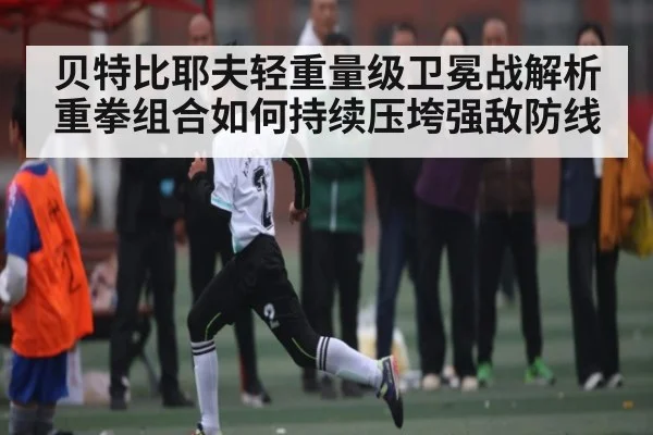 贝特比耶夫轻重量级卫冕战解析 重拳组合如何持续压垮强敌防线