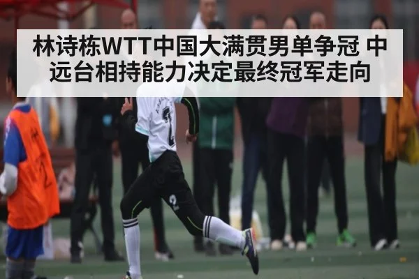 林诗栋WTT中国大满贯男单争冠 中远台相持能力决定最终冠军走向