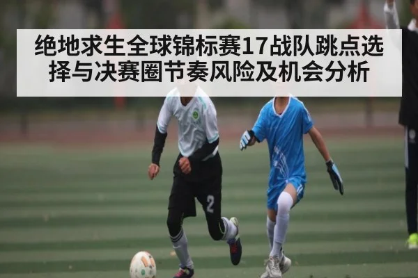 绝地求生全球锦标赛17战队跳点选择与决赛圈节奏风险及机会分析（xingkong sports）